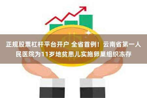 正规股票杠杆平台开户 全省首例！云南省第一人民医院为11岁地贫患儿实施卵巢组织冻存