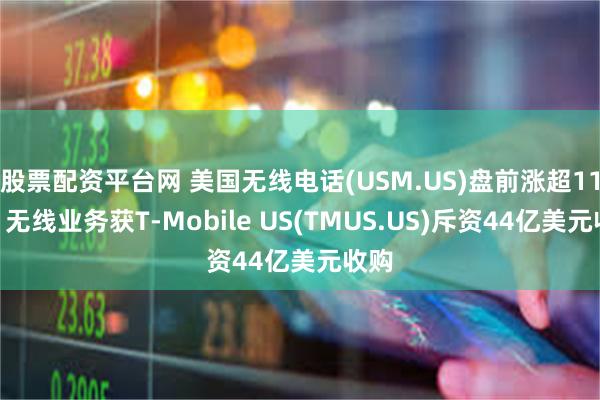 股票配资平台网 美国无线电话(USM.US)盘前涨超11%！无线业务获T-Mobile US(TMUS.US)斥资44亿美元收购