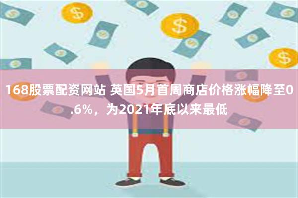 168股票配资网站 英国5月首周商店价格涨幅降至0.6%，为2021年底以来最低