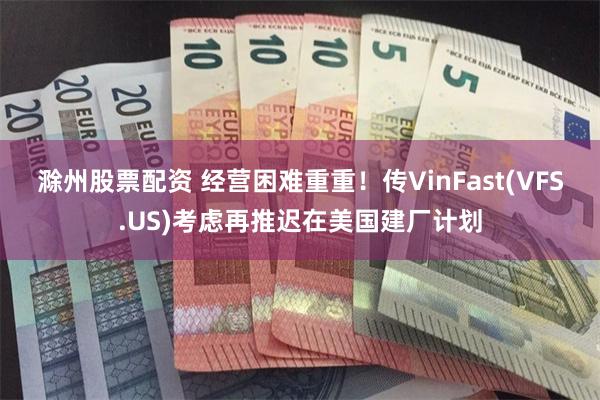 滁州股票配资 经营困难重重！传VinFast(VFS.US)考虑再推迟在美国建厂计划