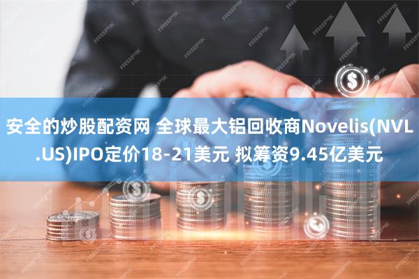 安全的炒股配资网 全球最大铝回收商Novelis(NVL.US)IPO定价18-21美元 拟筹资9.45亿美元