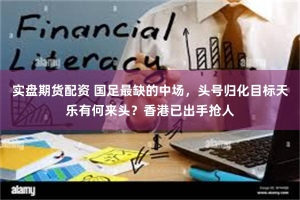 实盘期货配资 国足最缺的中场，头号归化目标天乐有何来头？香港已出手抢人