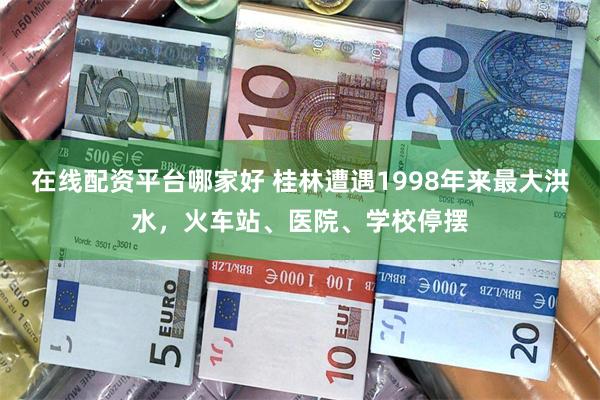 在线配资平台哪家好 桂林遭遇1998年来最大洪水，火车站、医院、学校停摆