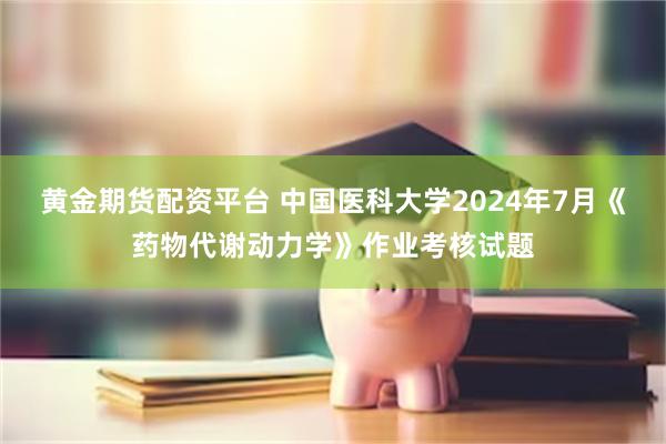 黄金期货配资平台 中国医科大学2024年7月《药物代谢动力学》作业考核试题