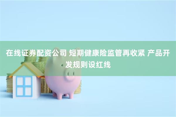 在线证券配资公司 短期健康险监管再收紧 产品开发规则设红线