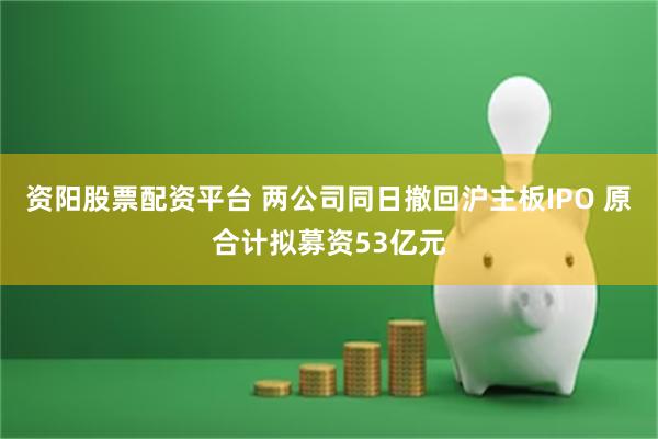 资阳股票配资平台 两公司同日撤回沪主板IPO 原合计拟募资53亿元