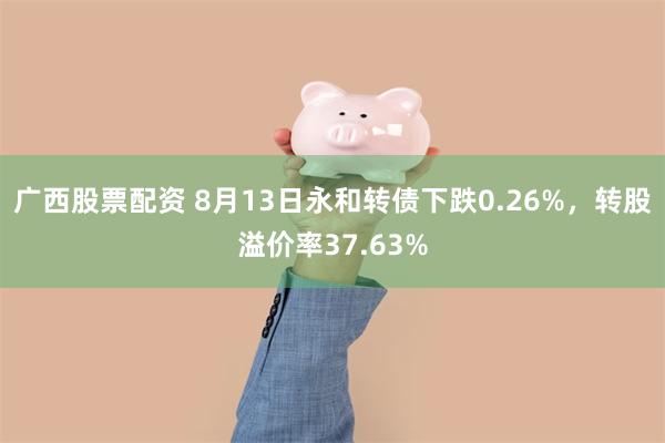 广西股票配资 8月13日永和转债下跌0.26%，转股溢价率37.63%