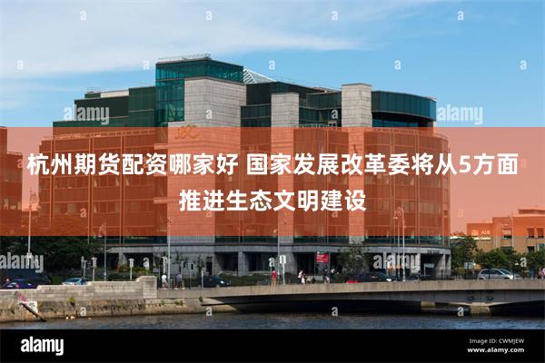 杭州期货配资哪家好 国家发展改革委将从5方面推进生态文明建设