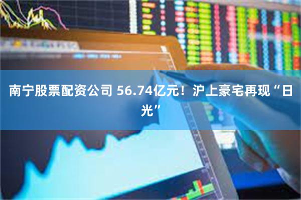 南宁股票配资公司 56.74亿元！沪上豪宅再现“日光”