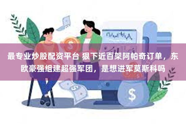 最专业炒股配资平台 狠下近百架阿帕奇订单，东欧豪强组建超强军团，是想进军莫斯科吗