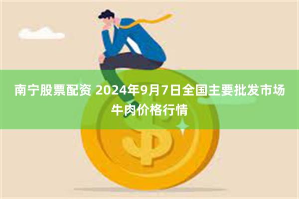 南宁股票配资 2024年9月7日全国主要批发市场牛肉价格行情