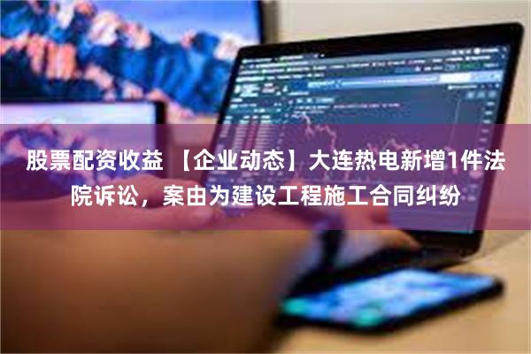 股票配资收益 【企业动态】大连热电新增1件法院诉讼，案由为建设工程施工合同纠纷