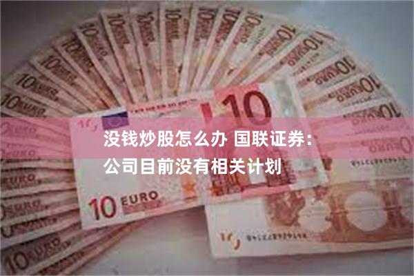 没钱炒股怎么办 国联证券：
公司目前没有相关计划