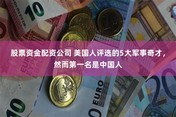 股票资金配资公司 美国人评选的5大军事奇才，然而第一名是中国人