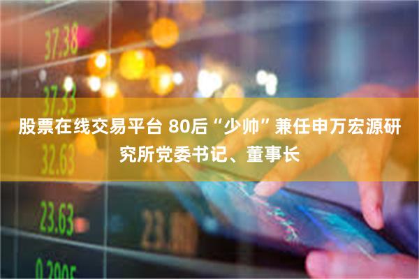 股票在线交易平台 80后“少帅”兼任申万宏源研究所党委书记、董事长