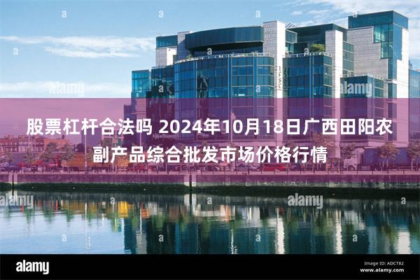 股票杠杆合法吗 2024年10月18日广西田阳农副产品综合批发市场价格行情