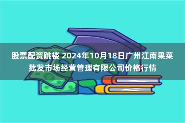 股票配资跳楼 2024年10月18日广州江南果菜批发市场经营管理有限公司价格行情