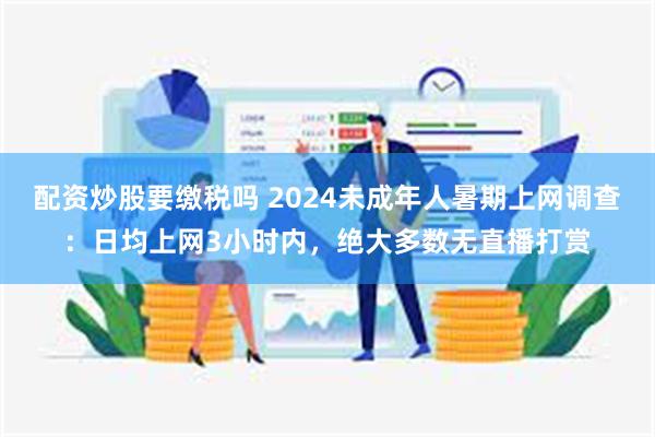 配资炒股要缴税吗 2024未成年人暑期上网调查：日均上网3小时内，绝大多数无直播打赏