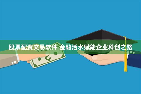 股票配资交易软件 金融活水赋能企业科创之路