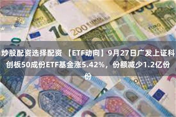 炒股配资选择配资 【ETF动向】9月27日广发上证科创板50成份ETF基金涨5.42%，份额减少1.2亿份