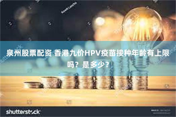 泉州股票配资 香港九价HPV疫苗接种年龄有上限吗？是多少？