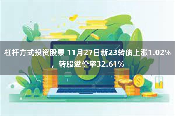 杠杆方式投资股票 11月27日新23转债上涨1.02%，转股溢价率32.61%