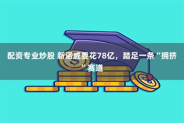 配资专业炒股 新诺威要花78亿，踏足一条“拥挤”赛道