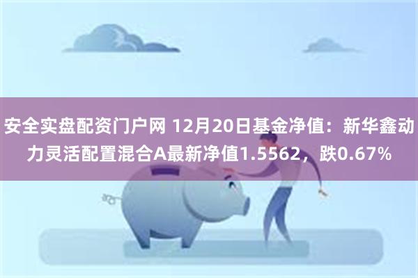 安全实盘配资门户网 12月20日基金净值：新华鑫动力灵活配置混合A最新净值1.5562，跌0.67%