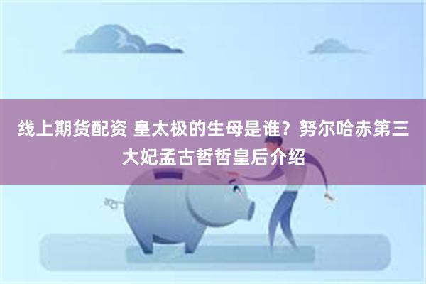 线上期货配资 皇太极的生母是谁？努尔哈赤第三大妃孟古哲哲皇后介绍