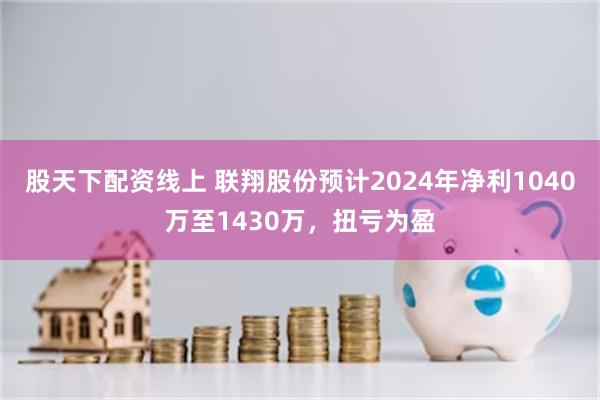 股天下配资线上 联翔股份预计2024年净利1040万至1430万，扭亏为盈