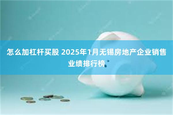 怎么加杠杆买股 2025年1月无锡房地产企业销售业绩排行榜