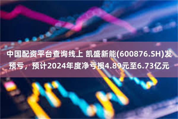 中国配资平台查询线上 凯盛新能(600876.SH)发预亏，预计2024年度净亏损4.89元至6.73亿元