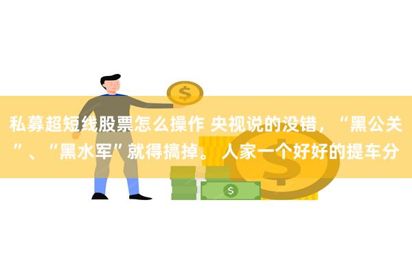 私募超短线股票怎么操作 央视说的没错，“黑公关”、“黑水军”就得搞掉。 人家一个好好的提车分